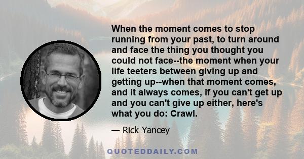 When the moment comes to stop running from your past, to turn around and face the thing you thought you could not face--the moment when your life teeters between giving up and getting up--when that moment comes, and it