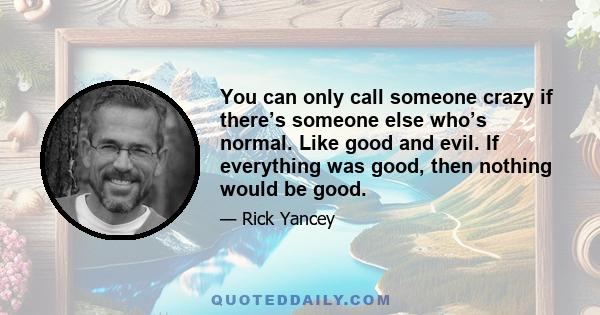 You can only call someone crazy if there’s someone else who’s normal. Like good and evil. If everything was good, then nothing would be good.