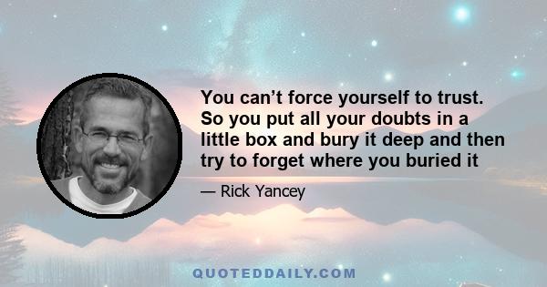 You can’t force yourself to trust. So you put all your doubts in a little box and bury it deep and then try to forget where you buried it