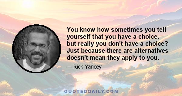 You know how sometimes you tell yourself that you have a choice, but really you don't have a choice? Just because there are alternatives doesn't mean they apply to you.