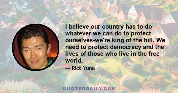 I believe our country has to do whatever we can do to protect ourselves-we're king of the hill. We need to protect democracy and the lives of those who live in the free world.