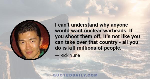 I can't understand why anyone would want nuclear warheads. If you shoot them off, it's not like you can take over that country - all you do is kill millions of people.