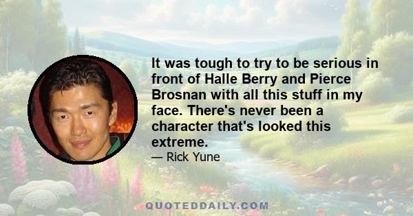 It was tough to try to be serious in front of Halle Berry and Pierce Brosnan with all this stuff in my face. There's never been a character that's looked this extreme.