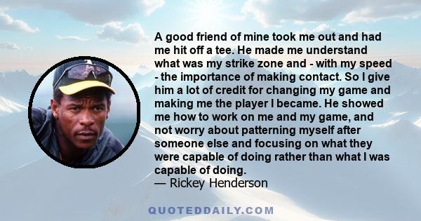 A good friend of mine took me out and had me hit off a tee. He made me understand what was my strike zone and - with my speed - the importance of making contact. So I give him a lot of credit for changing my game and