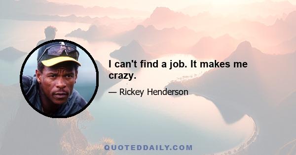 I can't find a job. It makes me crazy.