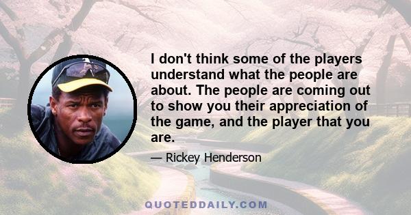 I don't think some of the players understand what the people are about. The people are coming out to show you their appreciation of the game, and the player that you are.