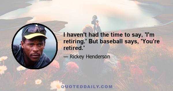 I haven't had the time to say, 'I'm retiring.' But baseball says, 'You're retired.'