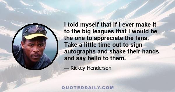 I told myself that if I ever make it to the big leagues that I would be the one to appreciate the fans. Take a little time out to sign autographs and shake their hands and say hello to them.