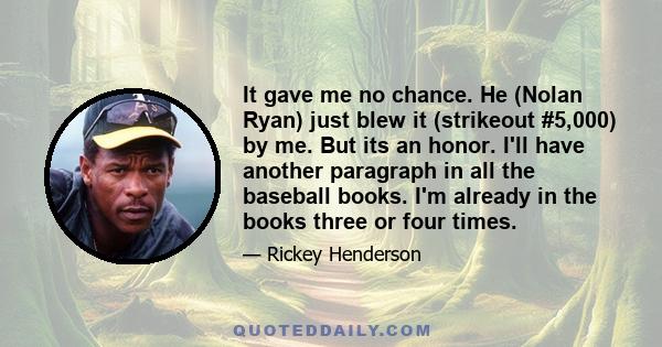 It gave me no chance. He (Nolan Ryan) just blew it (strikeout #5,000) by me. But its an honor. I'll have another paragraph in all the baseball books. I'm already in the books three or four times.