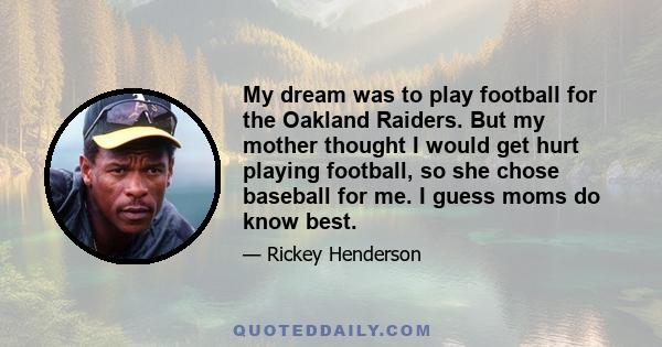 My dream was to play football for the Oakland Raiders. But my mother thought I would get hurt playing football, so she chose baseball for me. I guess moms do know best.