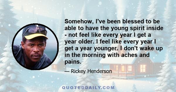 Somehow, I've been blessed to be able to have the young spirit inside - not feel like every year I get a year older. I feel like every year I get a year younger. I don't wake up in the morning with aches and pains.