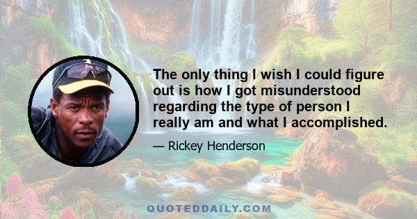 The only thing I wish I could figure out is how I got misunderstood regarding the type of person I really am and what I accomplished.