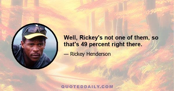 Well, Rickey's not one of them, so that's 49 percent right there.