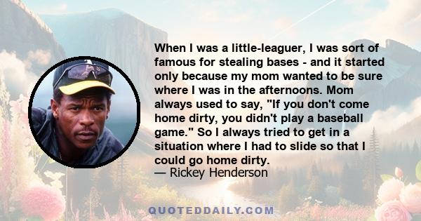 When I was a little-leaguer, I was sort of famous for stealing bases - and it started only because my mom wanted to be sure where I was in the afternoons. Mom always used to say, If you don't come home dirty, you didn't 