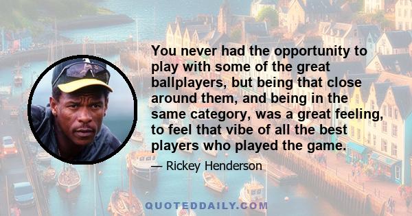 You never had the opportunity to play with some of the great ballplayers, but being that close around them, and being in the same category, was a great feeling, to feel that vibe of all the best players who played the