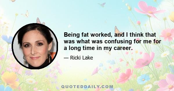 Being fat worked, and I think that was what was confusing for me for a long time in my career.