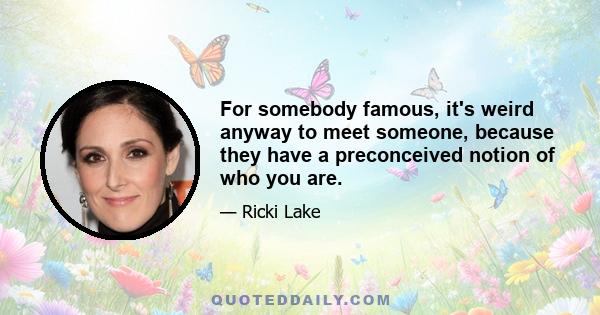 For somebody famous, it's weird anyway to meet someone, because they have a preconceived notion of who you are.