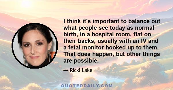 I think it's important to balance out what people see today as normal birth, in a hospital room, flat on their backs, usually with an IV and a fetal monitor hooked up to them. That does happen, but other things are