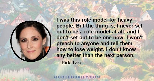 I was this role model for heavy people. But the thing is, I never set out to be a role model at all, and I don't set out to be one now. I won't preach to anyone and tell them how to lose weight. I don't know any better