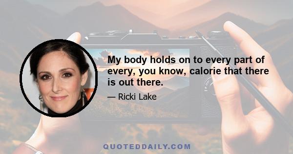 My body holds on to every part of every, you know, calorie that there is out there.