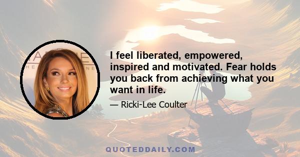 I feel liberated, empowered, inspired and motivated. Fear holds you back from achieving what you want in life.