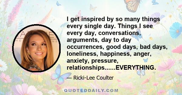 I get inspired by so many things every single day. Things I see every day, conversations, arguments, day to day occurrences, good days, bad days, loneliness, happiness, anger, anxiety, pressure,