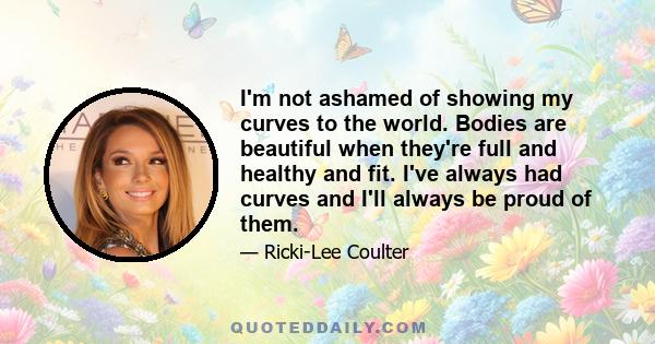 I'm not ashamed of showing my curves to the world. Bodies are beautiful when they're full and healthy and fit. I've always had curves and I'll always be proud of them.