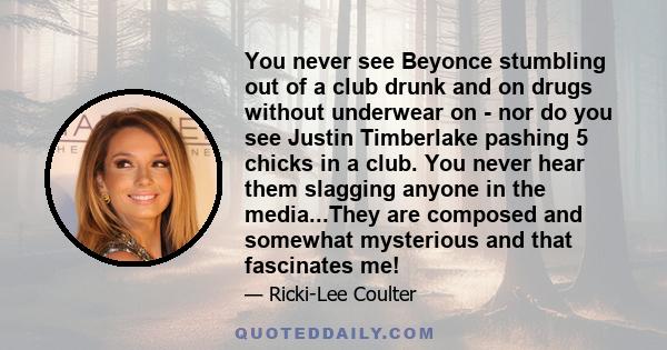 You never see Beyonce stumbling out of a club drunk and on drugs without underwear on - nor do you see Justin Timberlake pashing 5 chicks in a club. You never hear them slagging anyone in the media...They are composed