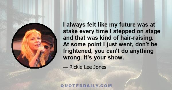 I always felt like my future was at stake every time I stepped on stage and that was kind of hair-raising. At some point I just went, don't be frightened, you can't do anything wrong, it's your show.