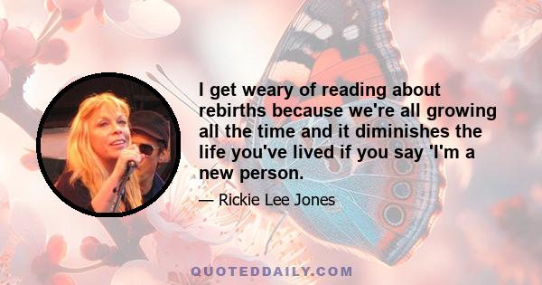 I get weary of reading about rebirths because we're all growing all the time and it diminishes the life you've lived if you say 'I'm a new person.