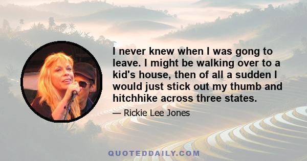 I never knew when I was gong to leave. I might be walking over to a kid's house, then of all a sudden I would just stick out my thumb and hitchhike across three states.