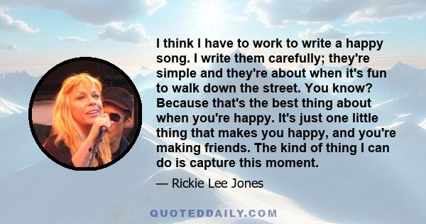 I think I have to work to write a happy song. I write them carefully; they're simple and they're about when it's fun to walk down the street. You know? Because that's the best thing about when you're happy. It's just