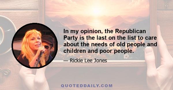 In my opinion, the Republican Party is the last on the list to care about the needs of old people and children and poor people.