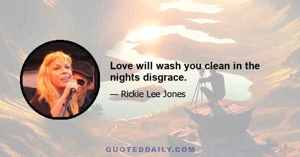 Love will wash you clean in the nights disgrace.