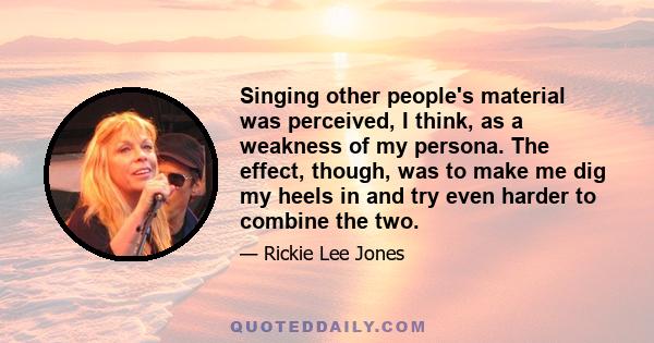 Singing other people's material was perceived, I think, as a weakness of my persona. The effect, though, was to make me dig my heels in and try even harder to combine the two.