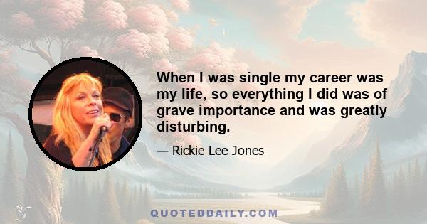 When I was single my career was my life, so everything I did was of grave importance and was greatly disturbing.