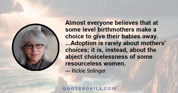 Almost everyone believes that at some level birthmothers make a choice to give their babies away. ...Adoption is rarely about mothers' choices; it is, instead, about the abject choicelessness of some resourceless women.