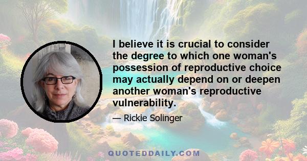 I believe it is crucial to consider the degree to which one woman's possession of reproductive choice may actually depend on or deepen another woman's reproductive vulnerability.