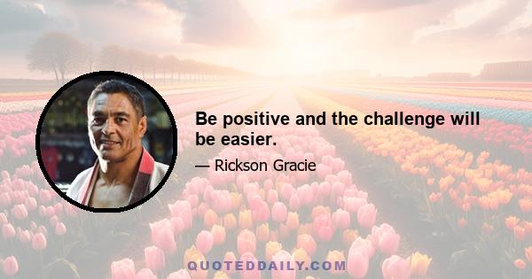 Be positive and the challenge will be easier.