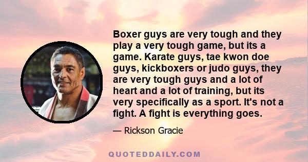 Boxer guys are very tough and they play a very tough game, but its a game. Karate guys, tae kwon doe guys, kickboxers or judo guys, they are very tough guys and a lot of heart and a lot of training, but its very