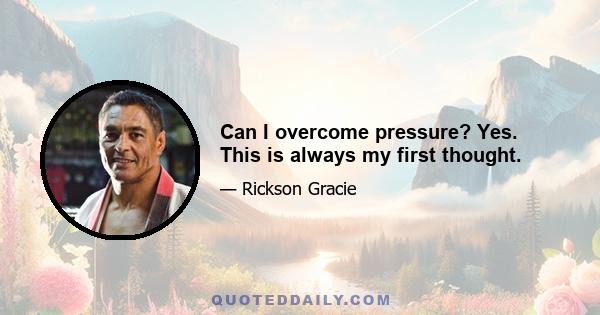 Can I overcome pressure? Yes. This is always my first thought.