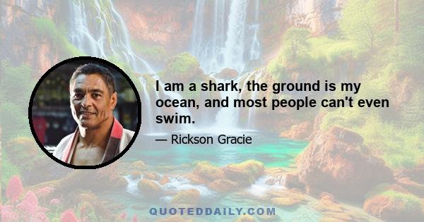 I am a shark, the ground is my ocean, and most people can't even swim.