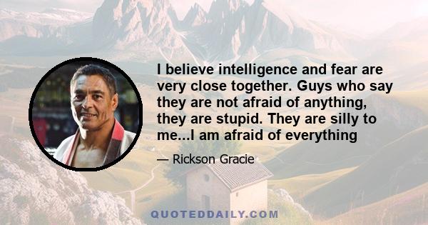 I believe intelligence and fear are very close together. Guys who say they are not afraid of anything, they are stupid. They are silly to me...I am afraid of everything