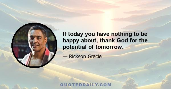 If today you have nothing to be happy about, thank God for the potential of tomorrow.