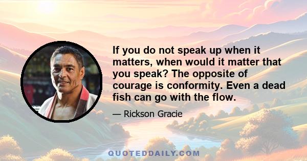 If you do not speak up when it matters, when would it matter that you speak? The opposite of courage is conformity. Even a dead fish can go with the flow.