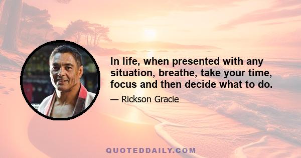 In life, when presented with any situation, breathe, take your time, focus and then decide what to do.