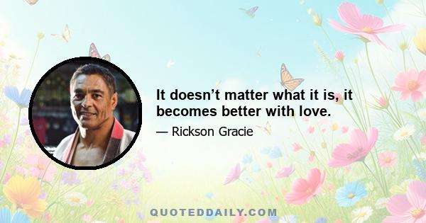 It doesn’t matter what it is, it becomes better with love.