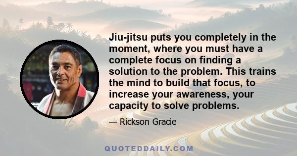 Jiu-jitsu puts you completely in the moment, where you must have a complete focus on finding a solution to the problem. This trains the mind to build that focus, to increase your awareness, your capacity to solve