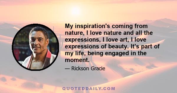 My inspiration's coming from nature, I love nature and all the expressions, I love art, I love expressions of beauty. It's part of my life, being engaged in the moment.