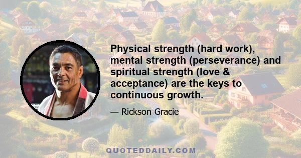 Physical strength (hard work), mental strength (perseverance) and spiritual strength (love & acceptance) are the keys to continuous growth.